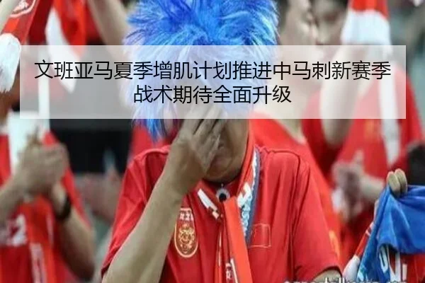 文班亚马夏季增肌计划推进中马刺新赛季战术期待全面升级