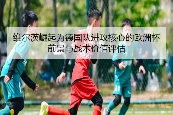 维尔茨崛起为德国队进攻核心的欧洲杯前景与战术价值评估