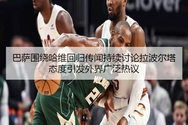 巴萨围绕哈维回归传闻持续讨论拉波尔塔态度引发外界广泛热议