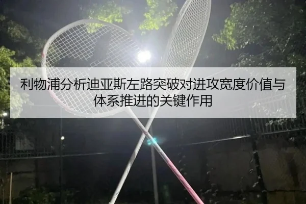 利物浦分析迪亚斯左路突破对进攻宽度价值与体系推进的关键作用