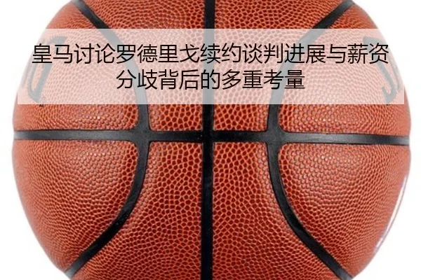 皇马讨论罗德里戈续约谈判进展与薪资分歧背后的多重考量
