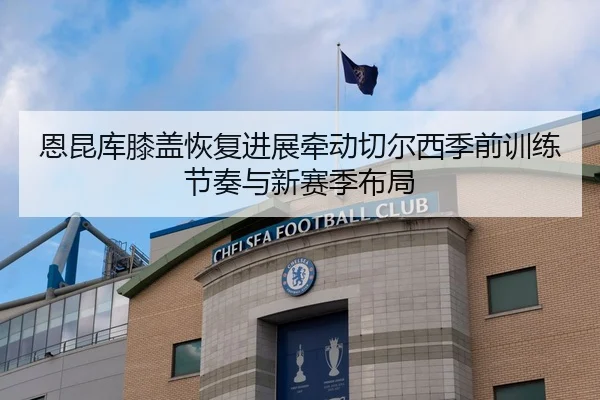 恩昆库膝盖恢复进展牵动切尔西季前训练节奏与新赛季布局